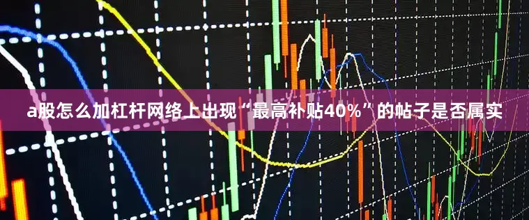 a股怎么加杠杆网络上出现“最高补贴40%”的帖子是否属实