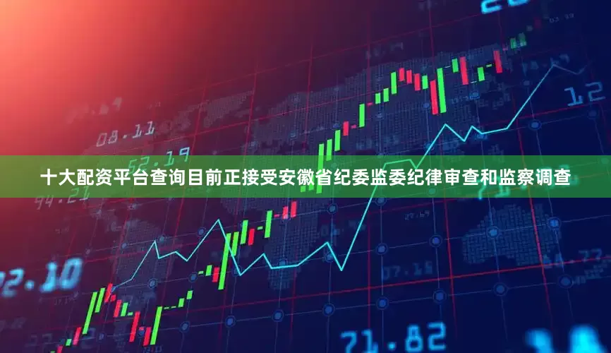十大配资平台查询目前正接受安徽省纪委监委纪律审查和监察调查