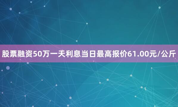 股票融资50万一天利息当日最高报价61.00元/公斤