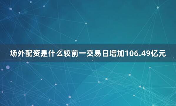 场外配资是什么较前一交易日增加106.49亿元