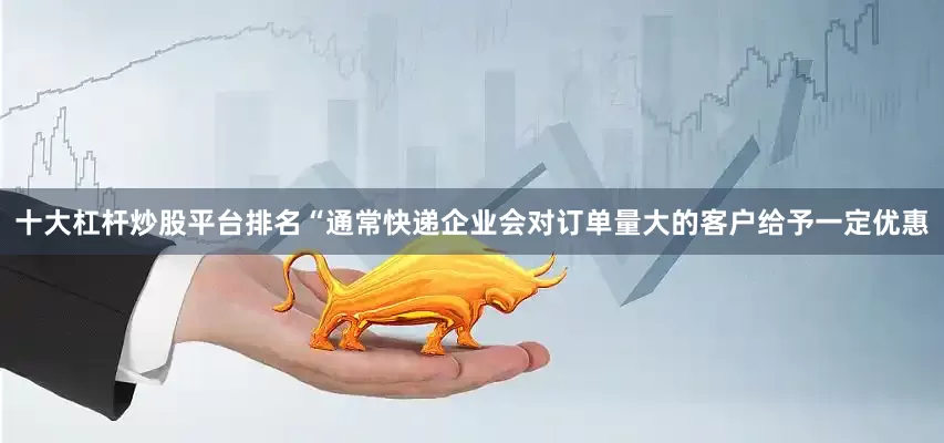 十大杠杆炒股平台排名“通常快递企业会对订单量大的客户给予一定优惠