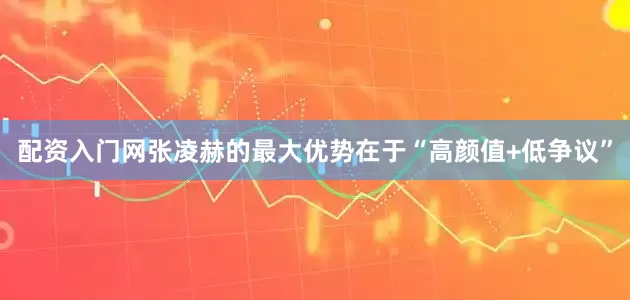 配资入门网张凌赫的最大优势在于“高颜值+低争议”