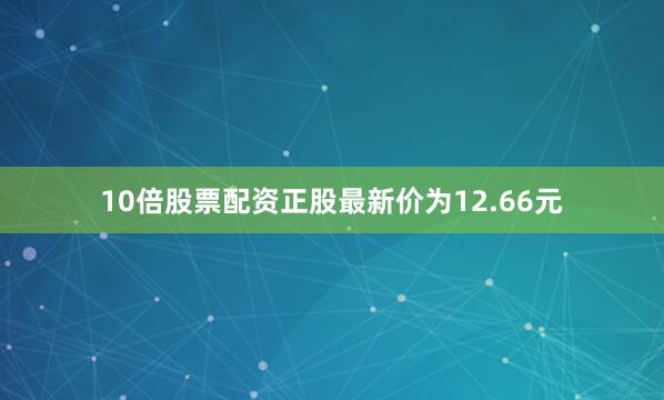 10倍股票配资正股最新价为12.66元