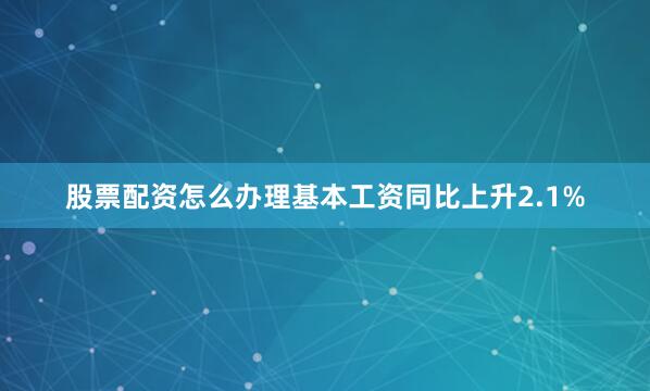 股票配资怎么办理　　基本工资同比上升2.1%