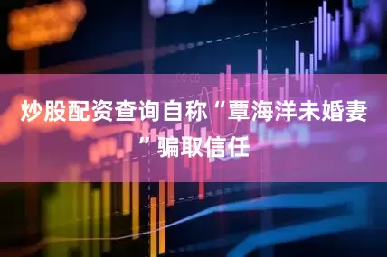 炒股配资查询自称“覃海洋未婚妻”骗取信任