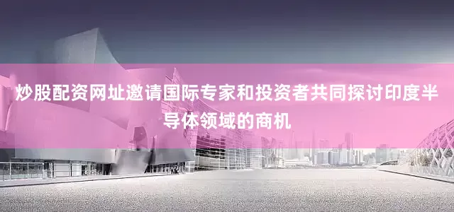 炒股配资网址邀请国际专家和投资者共同探讨印度半导体领域的商机
