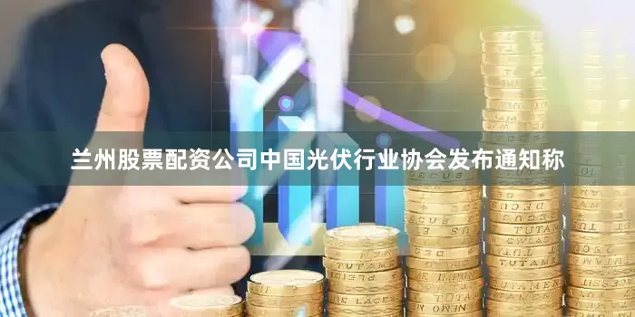 兰州股票配资公司中国光伏行业协会发布通知称