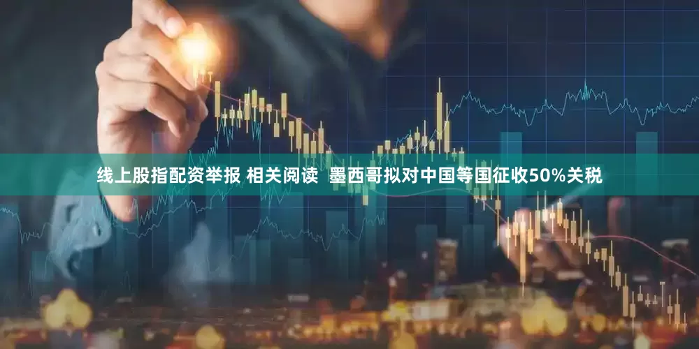 线上股指配资举报 相关阅读  墨西哥拟对中国等国征收50%关税