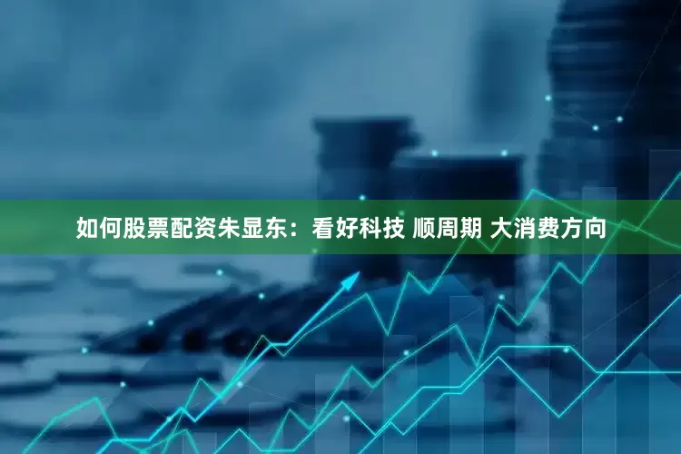 如何股票配资朱显东:看好科技 顺周期 大消费方向