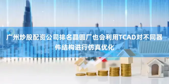 广州炒股配资公司排名晶圆厂也会利用TCAD对不同器件结构进行仿真优化