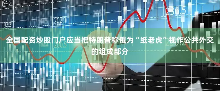 全国配资炒股门户应当把特朗普称俄为“纸老虎”视作公共外交的组成部分
