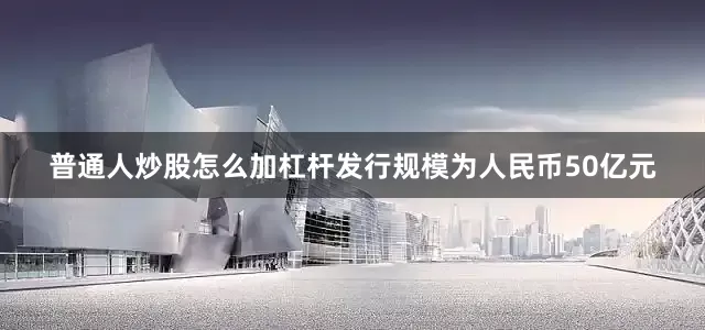 普通人炒股怎么加杠杆发行规模为人民币50亿元