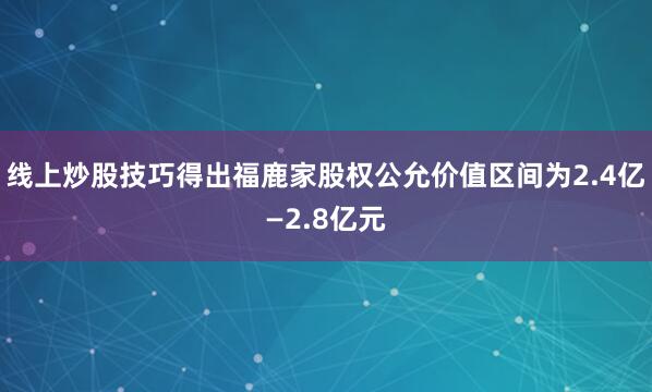 线上炒股技巧得出福鹿家股权公允价值区间为2.4亿—2.8亿元