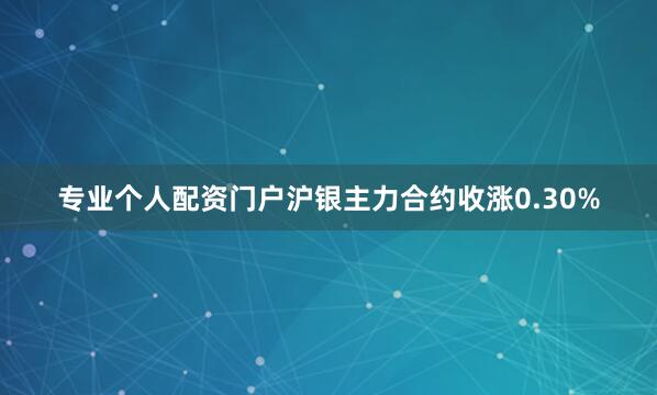 专业个人配资门户沪银主力合约收涨0.30%