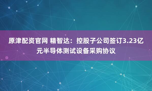 原津配资官网 精智达：控股子公司签订3.23亿元半导体测试设备采购协议