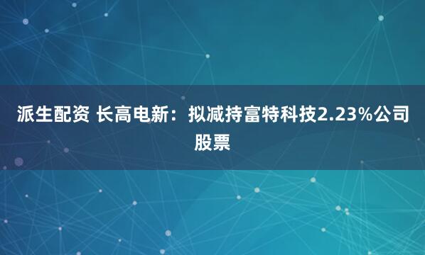 派生配资 长高电新：拟减持富特科技2.23%公司股票