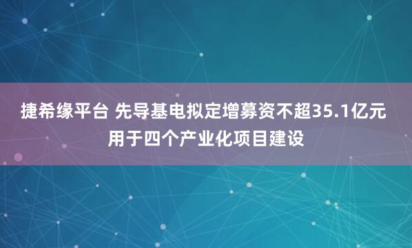 捷希缘平台 先导基电拟定增募资不超35.1亿元 用于四个产业化项目建设