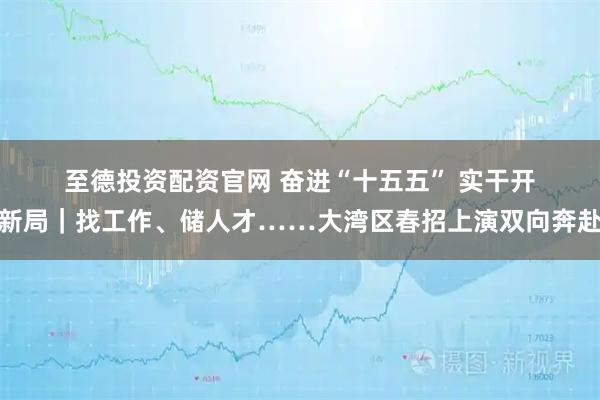 至德投资配资官网 奋进“十五五” 实干开新局｜找工作、储人才……大湾区春招上演双向奔赴