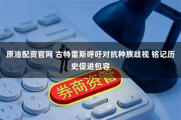原油配资官网 古特雷斯呼吁对抗种族歧视 铭记历史促进包容