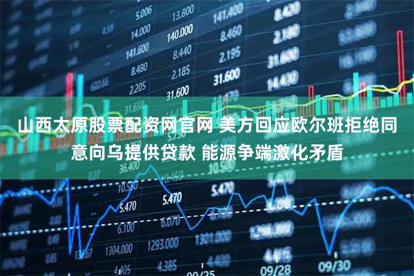 山西太原股票配资网官网 美方回应欧尔班拒绝同意向乌提供贷款 能源争端激化矛盾