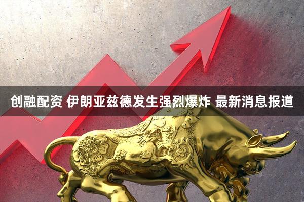 创融配资 伊朗亚兹德发生强烈爆炸 最新消息报道