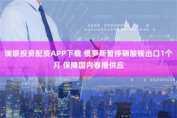 瑞银投资配资APP下载 俄罗斯暂停硝酸铵出口1个月 保障国内春播供应
