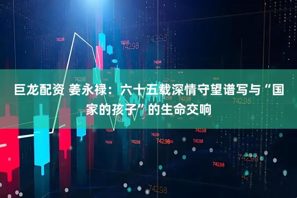巨龙配资 姜永禄：六十五载深情守望谱写与“国家的孩子”的生命交响