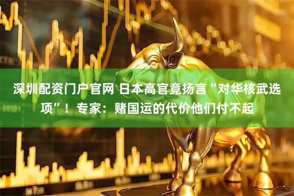 深圳配资门户官网 日本高官竟扬言“对华核武选项”！专家：赌国运的代价他们付不起