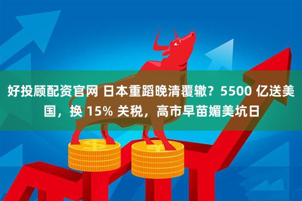 好投顾配资官网 日本重蹈晚清覆辙？5500 亿送美国，换 15% 关税，高市早苗媚美坑日