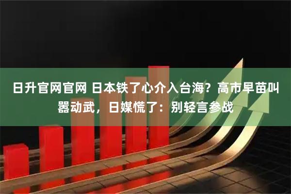 日升官网官网 日本铁了心介入台海？高市早苗叫嚣动武，日媒慌了：别轻言参战