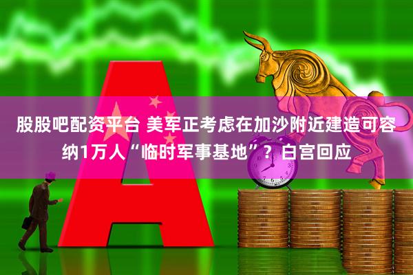 股股吧配资平台 美军正考虑在加沙附近建造可容纳1万人“临时军事基地”？白宫回应