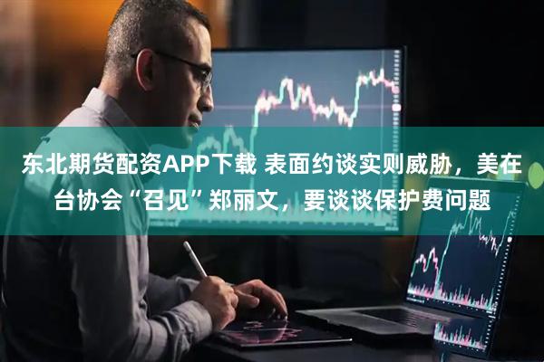东北期货配资APP下载 表面约谈实则威胁，美在台协会“召见”郑丽文，要谈谈保护费问题