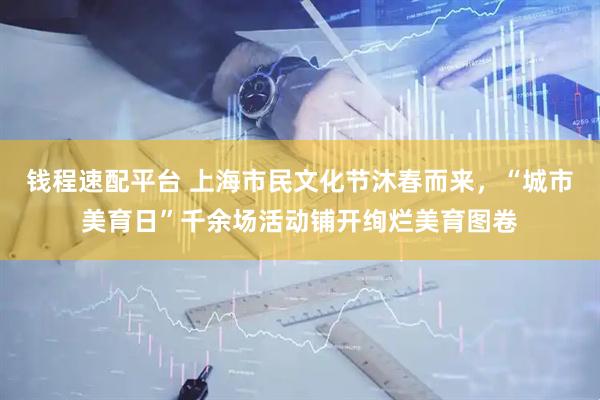 钱程速配平台 上海市民文化节沐春而来，“城市美育日”千余场活动铺开绚烂美育图卷