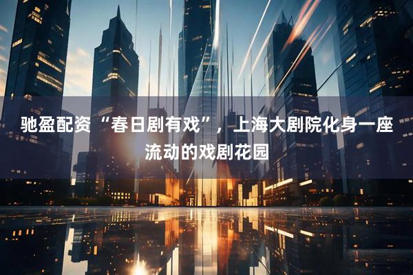 驰盈配资 “春日剧有戏”，上海大剧院化身一座流动的戏剧花园