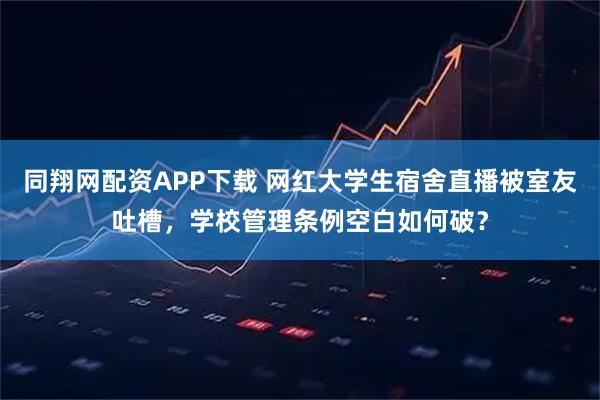 同翔网配资APP下载 网红大学生宿舍直播被室友吐槽，学校管理条例空白如何破？