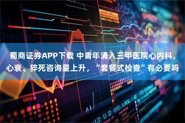 蜀商证券APP下载 中青年涌入三甲医院心内科，心衰、猝死咨询量上升，“套餐式检查”有必要吗