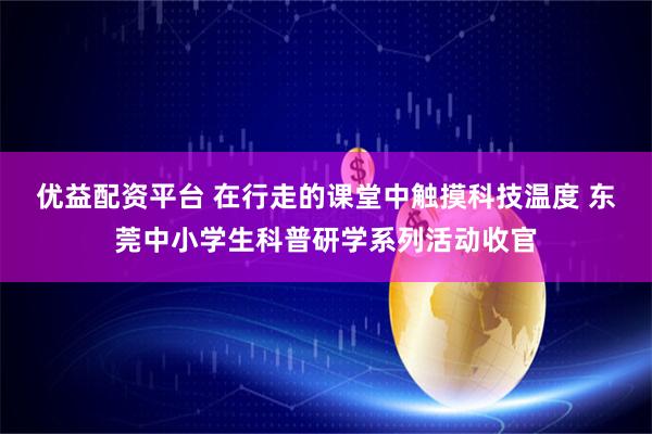 优益配资平台 在行走的课堂中触摸科技温度 东莞中小学生科普研学系列活动收官