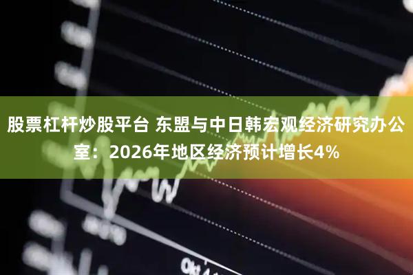 股票杠杆炒股平台 东盟与中日韩宏观经济研究办公室：2026年地区经济预计增长4%