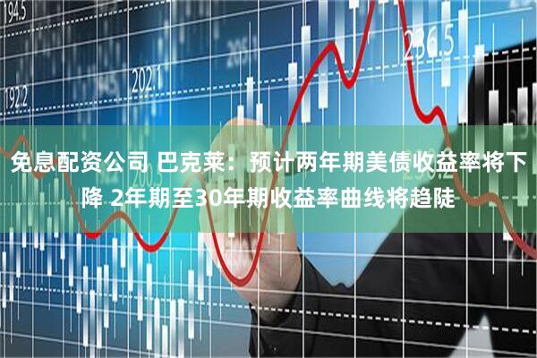 免息配资公司 巴克莱：预计两年期美债收益率将下降 2年期至30年期收益率曲线将趋陡