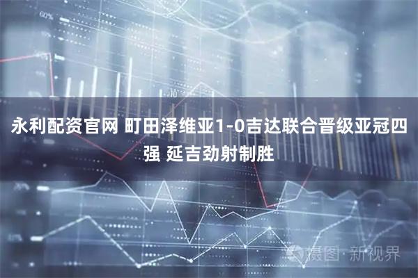 永利配资官网 町田泽维亚1-0吉达联合晋级亚冠四强 延吉劲射制胜