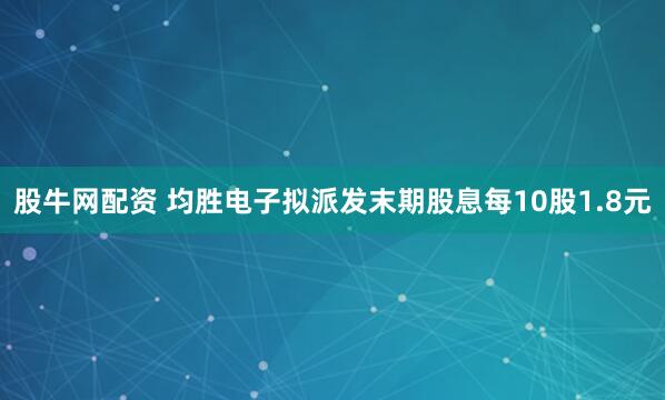 股牛网配资 均胜电子拟派发末期股息每10股1.8元