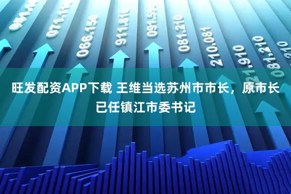 旺发配资APP下载 王维当选苏州市市长，原市长已任镇江市委书记