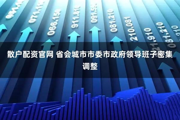 散户配资官网 省会城市市委市政府领导班子密集调整