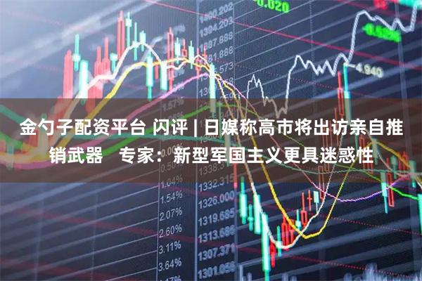 金勺子配资平台 闪评 | 日媒称高市将出访亲自推销武器   专家：新型军国主义更具迷惑性