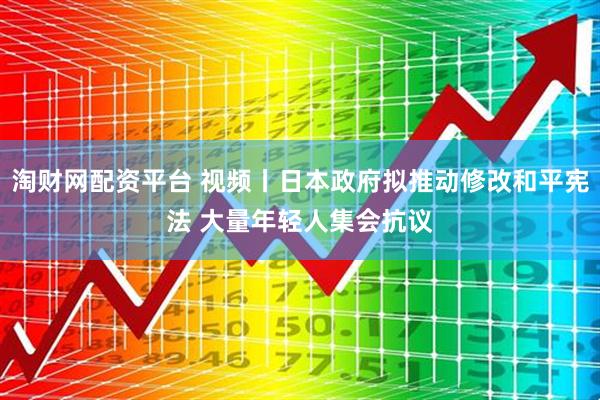 淘财网配资平台 视频丨日本政府拟推动修改和平宪法 大量年轻人集会抗议