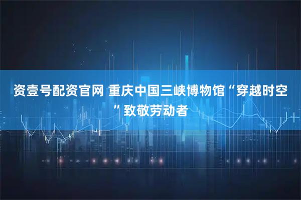 资壹号配资官网 重庆中国三峡博物馆“穿越时空”致敬劳动者
