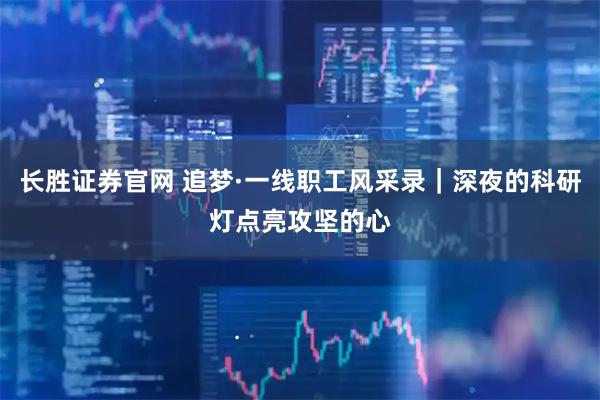 长胜证券官网 追梦·一线职工风采录｜深夜的科研灯点亮攻坚的心