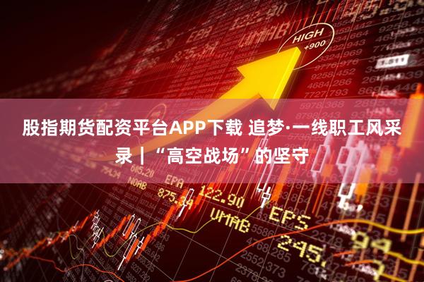 股指期货配资平台APP下载 追梦·一线职工风采录｜“高空战场”的坚守
