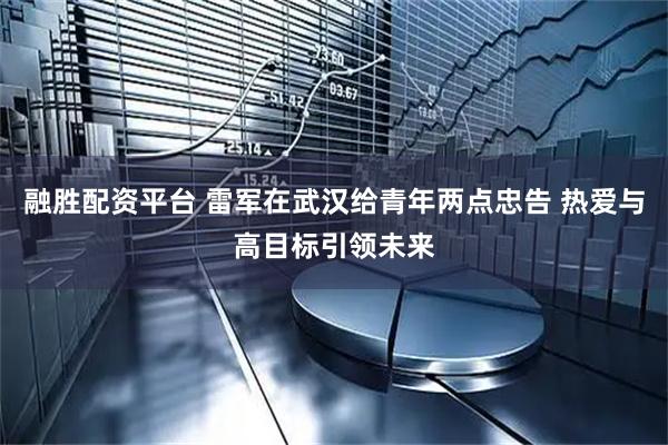 融胜配资平台 雷军在武汉给青年两点忠告 热爱与高目标引领未来