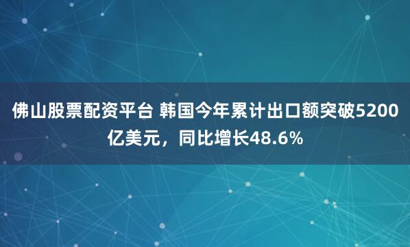 佛山股票配资平台 韩国今年累计出口额突破5200亿美元，同比增长48.6%